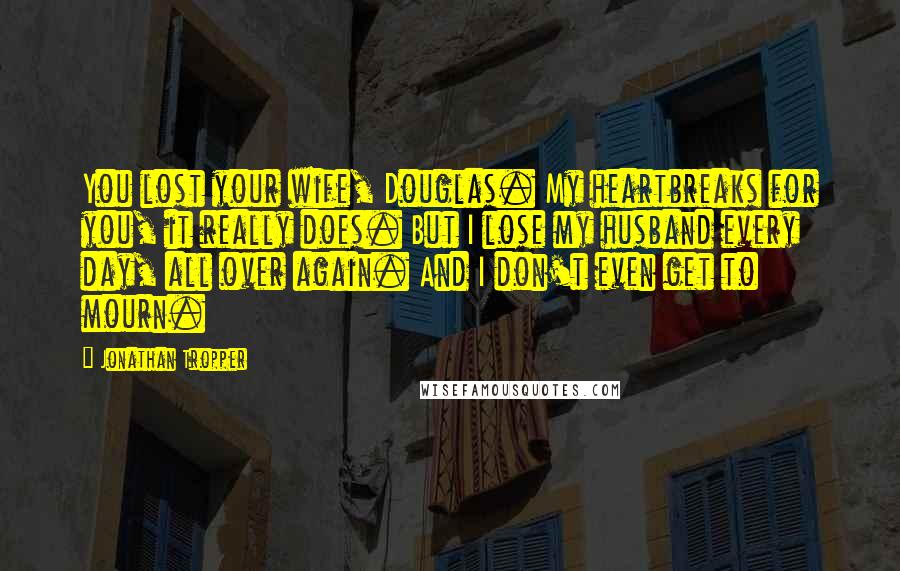 Jonathan Tropper Quotes: You lost your wife, Douglas. My heartbreaks for you, it really does. But I lose my husband every day, all over again. And I don't even get to mourn.