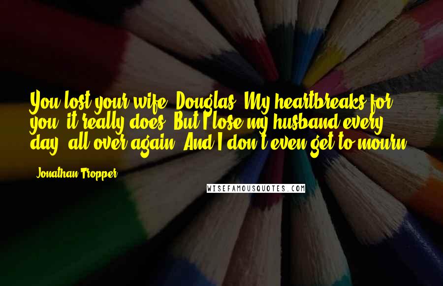 Jonathan Tropper Quotes: You lost your wife, Douglas. My heartbreaks for you, it really does. But I lose my husband every day, all over again. And I don't even get to mourn.