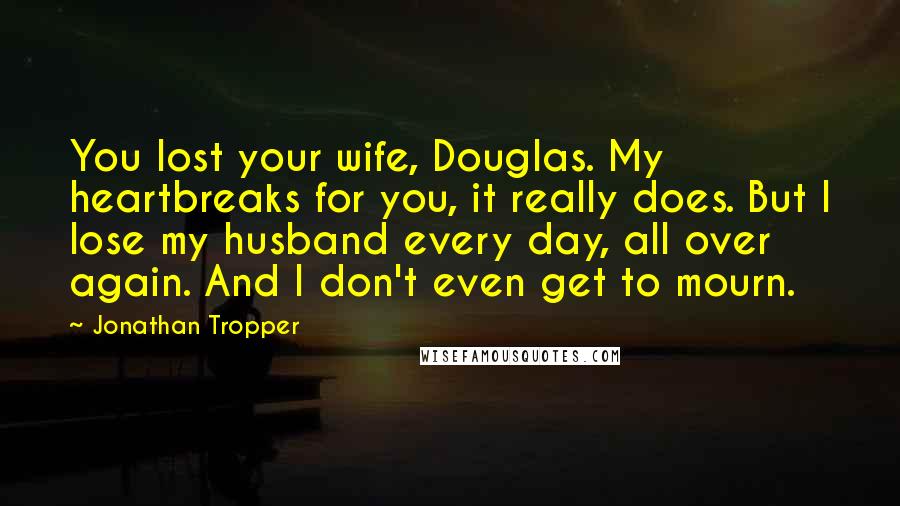 Jonathan Tropper Quotes: You lost your wife, Douglas. My heartbreaks for you, it really does. But I lose my husband every day, all over again. And I don't even get to mourn.