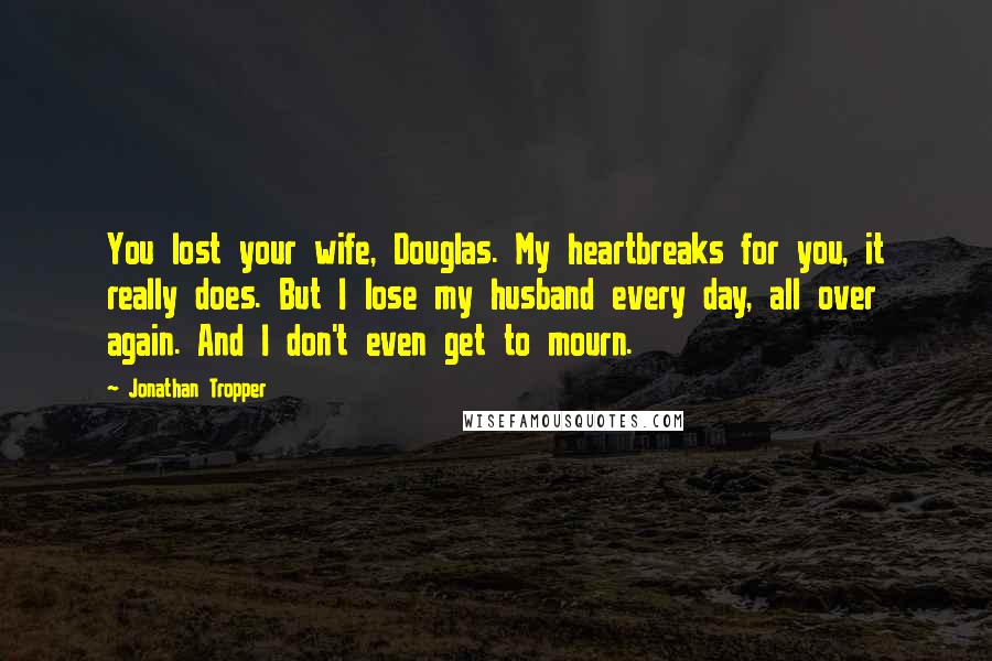 Jonathan Tropper Quotes: You lost your wife, Douglas. My heartbreaks for you, it really does. But I lose my husband every day, all over again. And I don't even get to mourn.