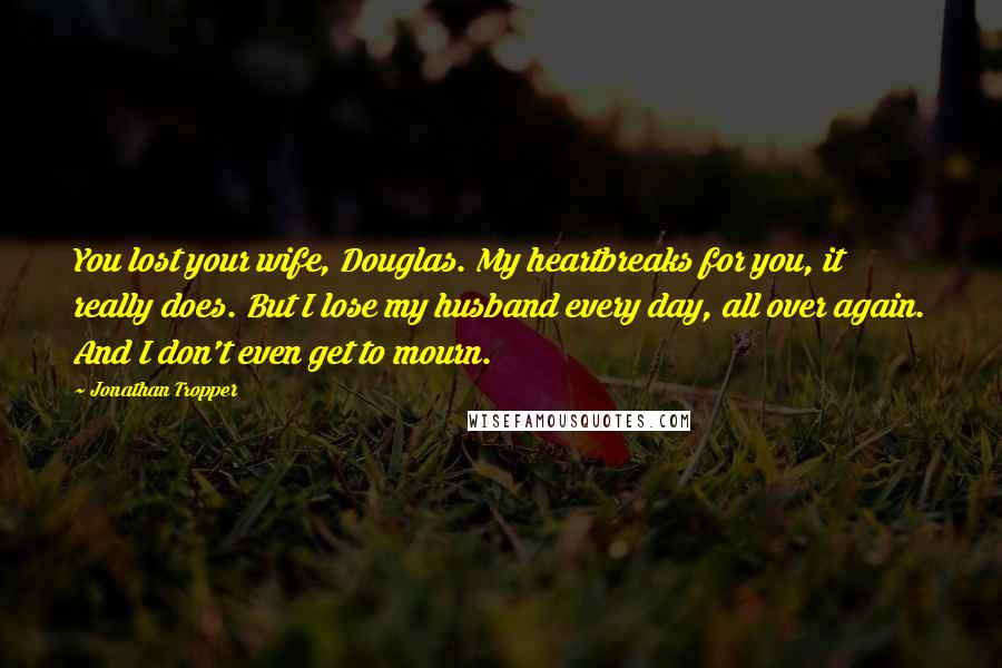 Jonathan Tropper Quotes: You lost your wife, Douglas. My heartbreaks for you, it really does. But I lose my husband every day, all over again. And I don't even get to mourn.