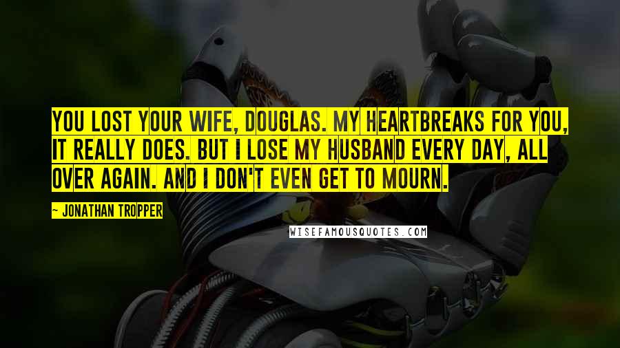 Jonathan Tropper Quotes: You lost your wife, Douglas. My heartbreaks for you, it really does. But I lose my husband every day, all over again. And I don't even get to mourn.