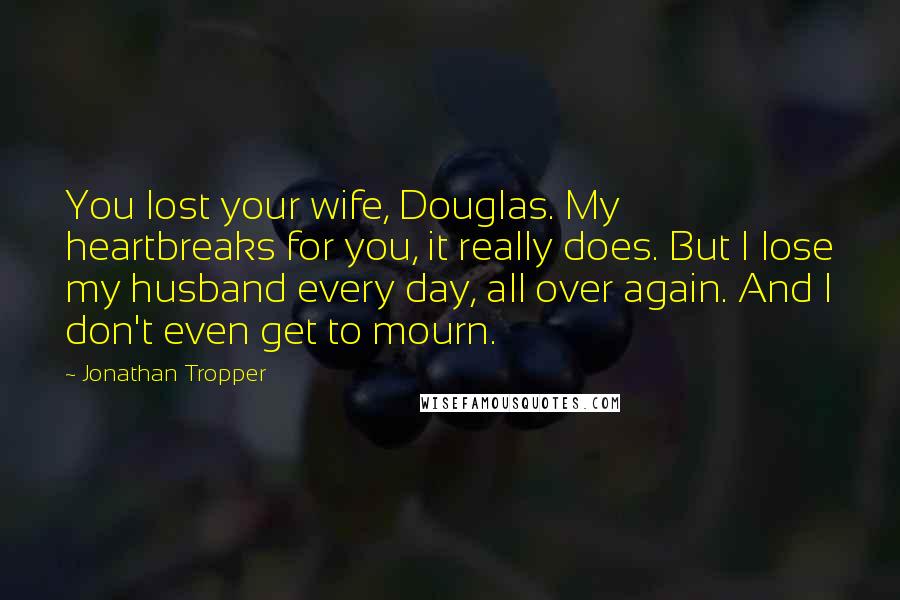 Jonathan Tropper Quotes: You lost your wife, Douglas. My heartbreaks for you, it really does. But I lose my husband every day, all over again. And I don't even get to mourn.