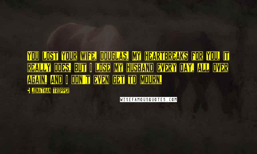 Jonathan Tropper Quotes: You lost your wife, Douglas. My heartbreaks for you, it really does. But I lose my husband every day, all over again. And I don't even get to mourn.