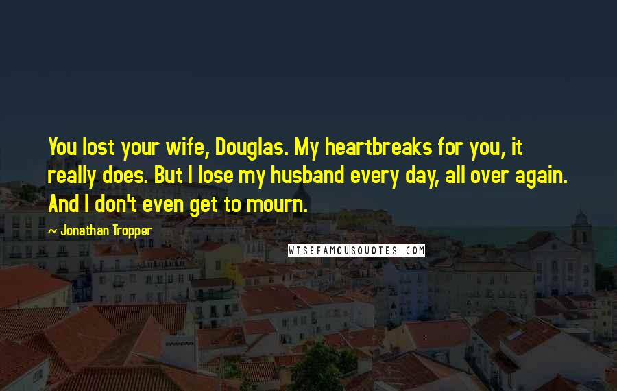 Jonathan Tropper Quotes: You lost your wife, Douglas. My heartbreaks for you, it really does. But I lose my husband every day, all over again. And I don't even get to mourn.