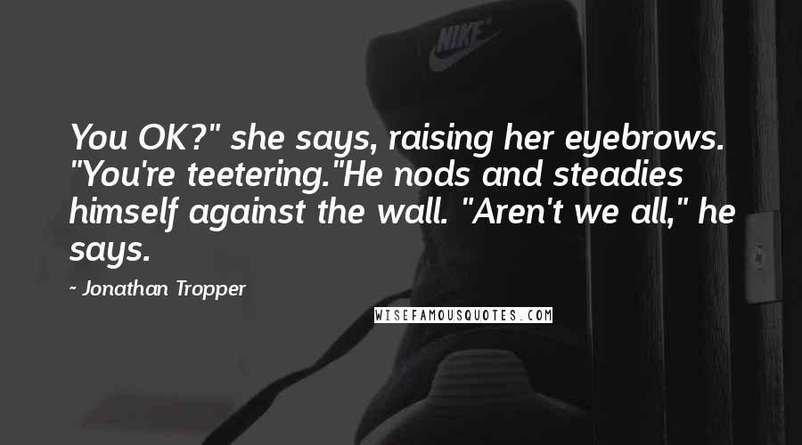Jonathan Tropper Quotes: You OK?" she says, raising her eyebrows. "You're teetering."He nods and steadies himself against the wall. "Aren't we all," he says.