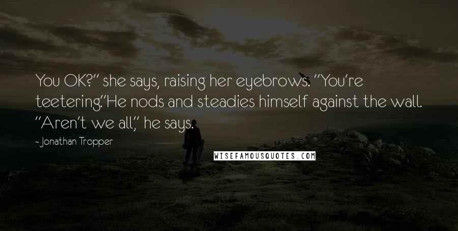 Jonathan Tropper Quotes: You OK?" she says, raising her eyebrows. "You're teetering."He nods and steadies himself against the wall. "Aren't we all," he says.