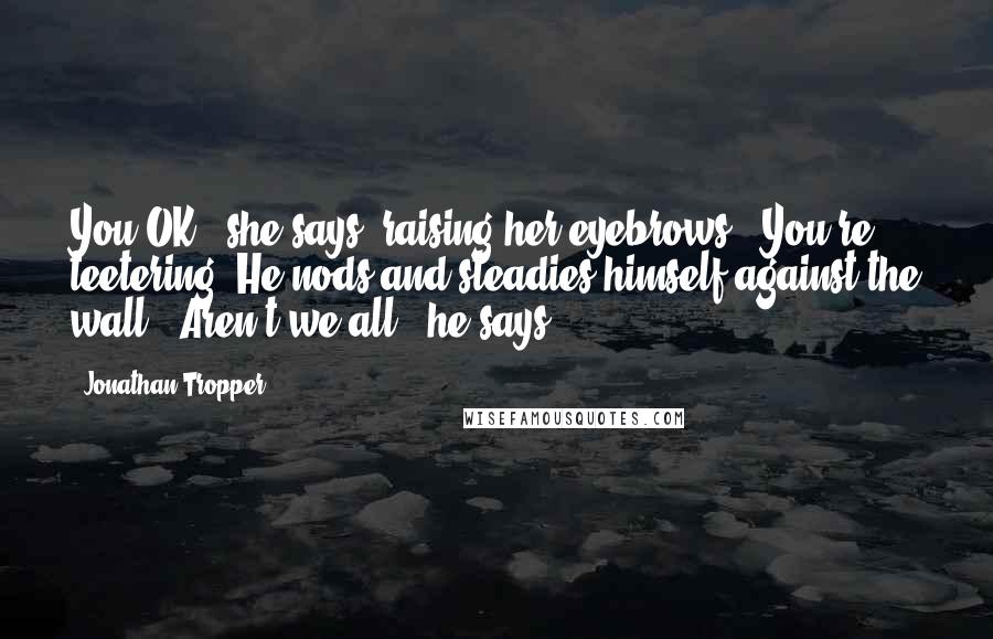 Jonathan Tropper Quotes: You OK?" she says, raising her eyebrows. "You're teetering."He nods and steadies himself against the wall. "Aren't we all," he says.