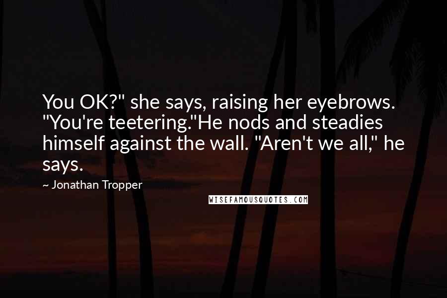 Jonathan Tropper Quotes: You OK?" she says, raising her eyebrows. "You're teetering."He nods and steadies himself against the wall. "Aren't we all," he says.