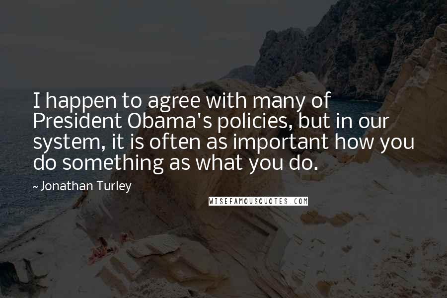 Jonathan Turley Quotes: I happen to agree with many of President Obama's policies, but in our system, it is often as important how you do something as what you do.