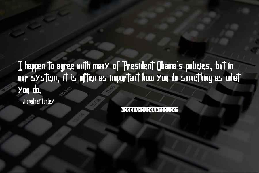 Jonathan Turley Quotes: I happen to agree with many of President Obama's policies, but in our system, it is often as important how you do something as what you do.