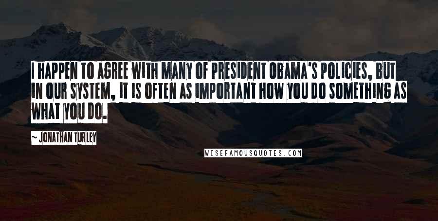 Jonathan Turley Quotes: I happen to agree with many of President Obama's policies, but in our system, it is often as important how you do something as what you do.