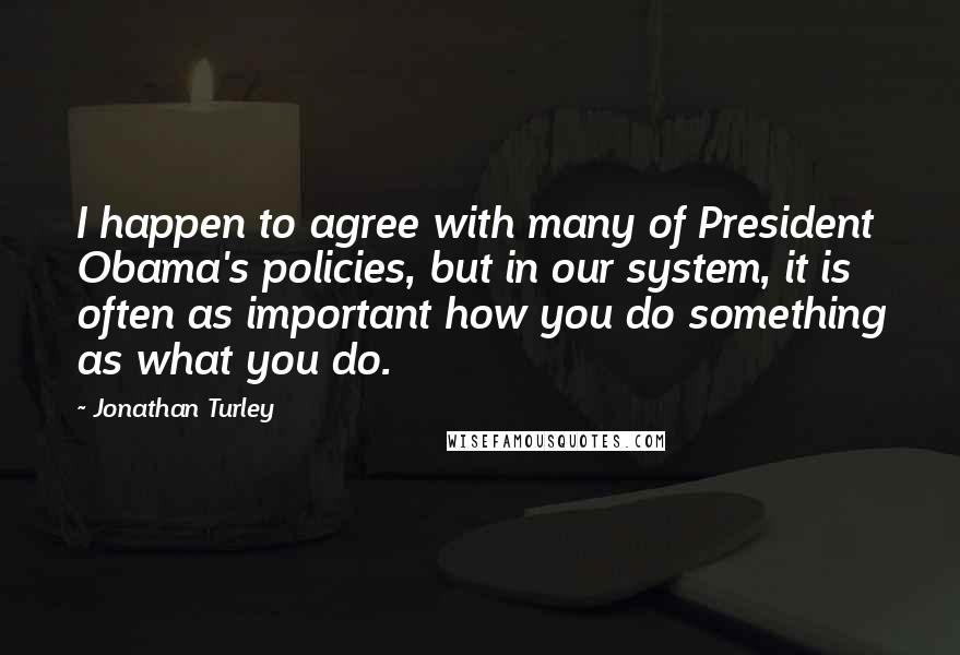 Jonathan Turley Quotes: I happen to agree with many of President Obama's policies, but in our system, it is often as important how you do something as what you do.
