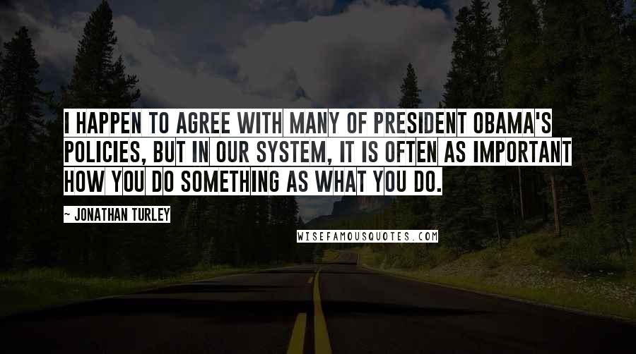 Jonathan Turley Quotes: I happen to agree with many of President Obama's policies, but in our system, it is often as important how you do something as what you do.