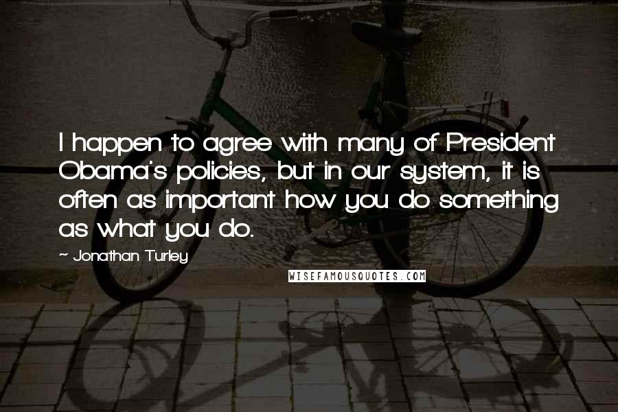 Jonathan Turley Quotes: I happen to agree with many of President Obama's policies, but in our system, it is often as important how you do something as what you do.