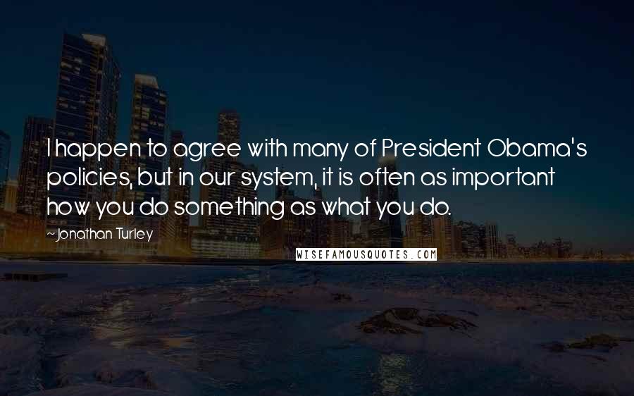Jonathan Turley Quotes: I happen to agree with many of President Obama's policies, but in our system, it is often as important how you do something as what you do.
