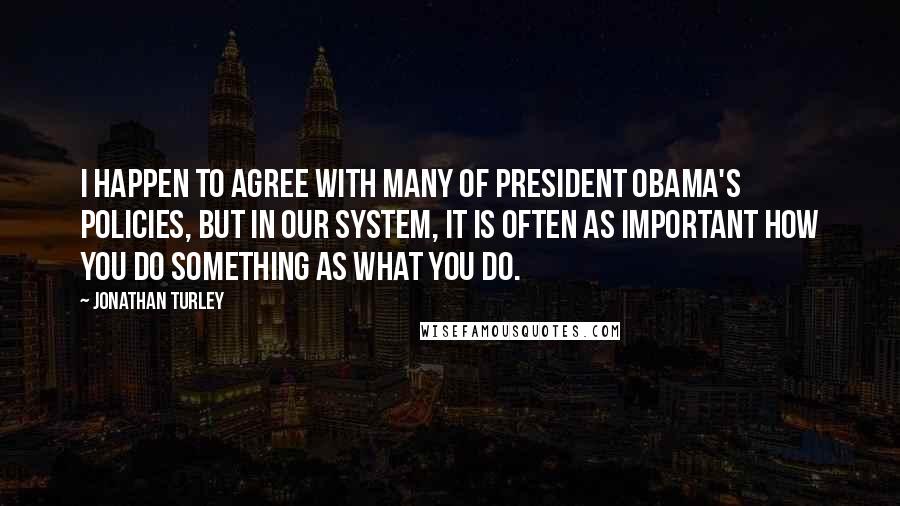 Jonathan Turley Quotes: I happen to agree with many of President Obama's policies, but in our system, it is often as important how you do something as what you do.