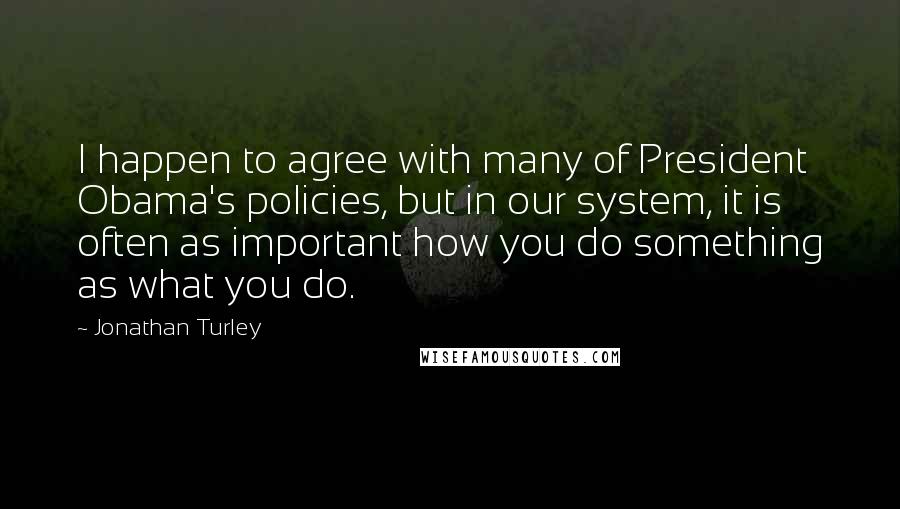 Jonathan Turley Quotes: I happen to agree with many of President Obama's policies, but in our system, it is often as important how you do something as what you do.