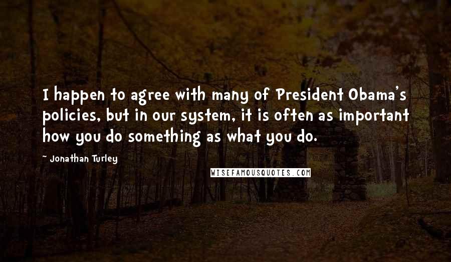 Jonathan Turley Quotes: I happen to agree with many of President Obama's policies, but in our system, it is often as important how you do something as what you do.