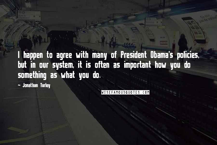 Jonathan Turley Quotes: I happen to agree with many of President Obama's policies, but in our system, it is often as important how you do something as what you do.