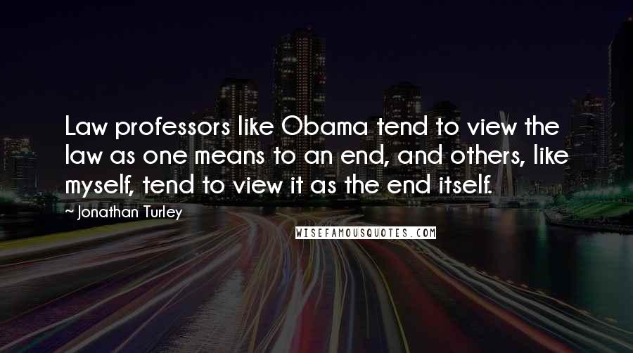 Jonathan Turley Quotes: Law professors like Obama tend to view the law as one means to an end, and others, like myself, tend to view it as the end itself.