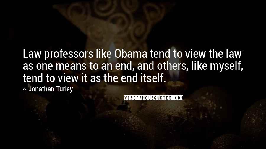 Jonathan Turley Quotes: Law professors like Obama tend to view the law as one means to an end, and others, like myself, tend to view it as the end itself.