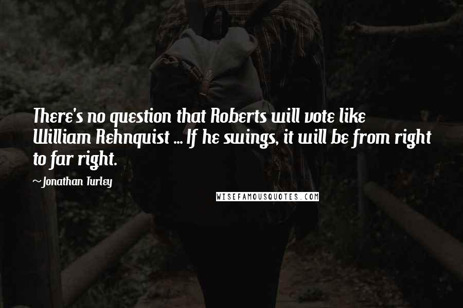 Jonathan Turley Quotes: There's no question that Roberts will vote like William Rehnquist ... If he swings, it will be from right to far right.