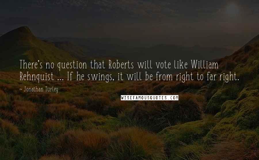 Jonathan Turley Quotes: There's no question that Roberts will vote like William Rehnquist ... If he swings, it will be from right to far right.