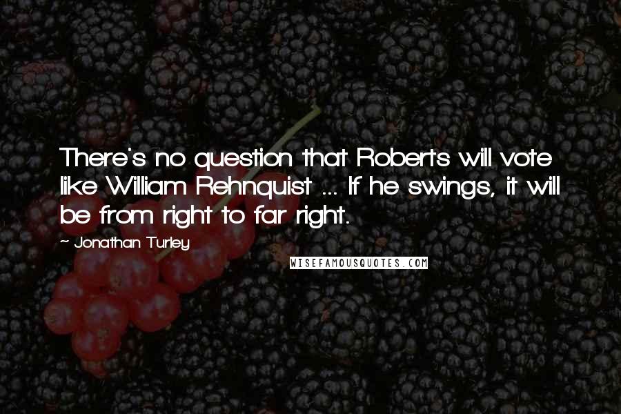 Jonathan Turley Quotes: There's no question that Roberts will vote like William Rehnquist ... If he swings, it will be from right to far right.