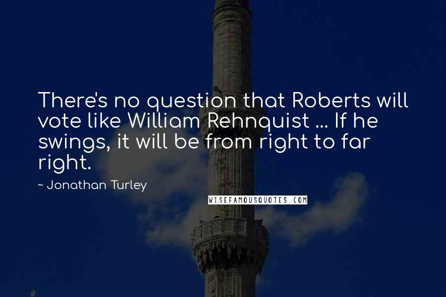 Jonathan Turley Quotes: There's no question that Roberts will vote like William Rehnquist ... If he swings, it will be from right to far right.