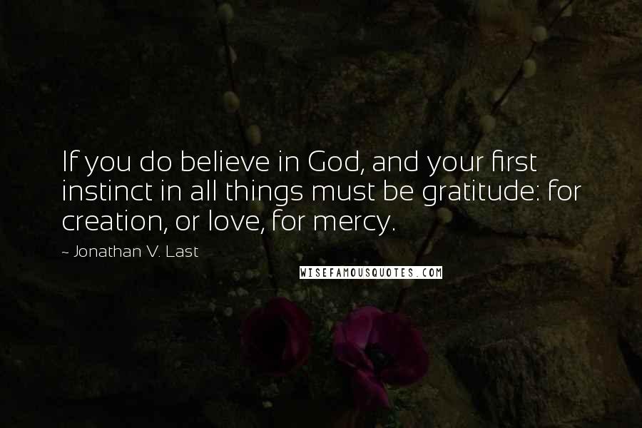 Jonathan V. Last Quotes: If you do believe in God, and your first instinct in all things must be gratitude: for creation, or love, for mercy.