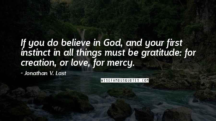 Jonathan V. Last Quotes: If you do believe in God, and your first instinct in all things must be gratitude: for creation, or love, for mercy.