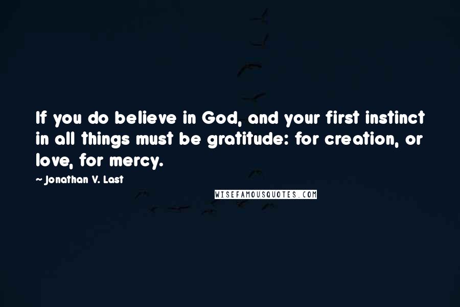 Jonathan V. Last Quotes: If you do believe in God, and your first instinct in all things must be gratitude: for creation, or love, for mercy.