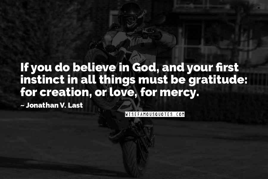 Jonathan V. Last Quotes: If you do believe in God, and your first instinct in all things must be gratitude: for creation, or love, for mercy.