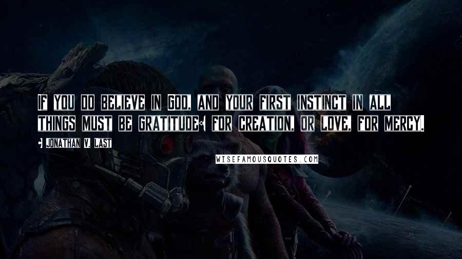 Jonathan V. Last Quotes: If you do believe in God, and your first instinct in all things must be gratitude: for creation, or love, for mercy.
