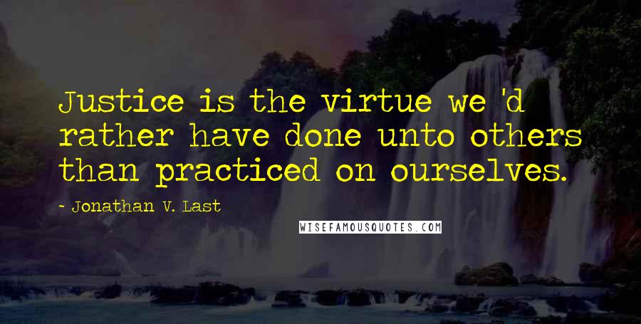 Jonathan V. Last Quotes: Justice is the virtue we 'd rather have done unto others than practiced on ourselves.