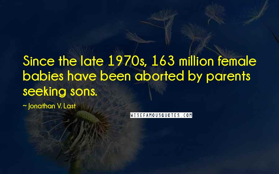 Jonathan V. Last Quotes: Since the late 1970s, 163 million female babies have been aborted by parents seeking sons.