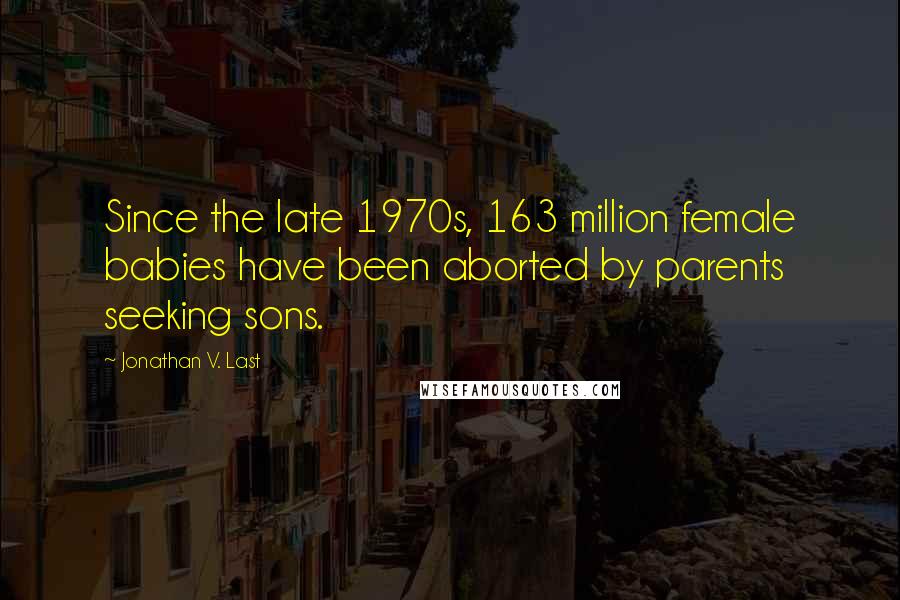 Jonathan V. Last Quotes: Since the late 1970s, 163 million female babies have been aborted by parents seeking sons.