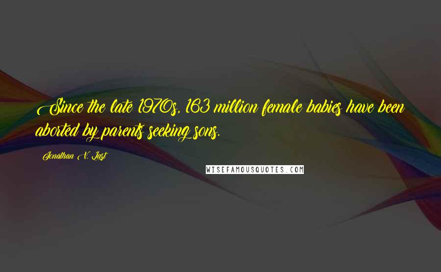 Jonathan V. Last Quotes: Since the late 1970s, 163 million female babies have been aborted by parents seeking sons.