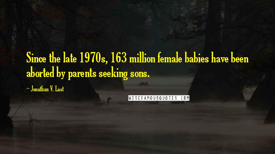 Jonathan V. Last Quotes: Since the late 1970s, 163 million female babies have been aborted by parents seeking sons.