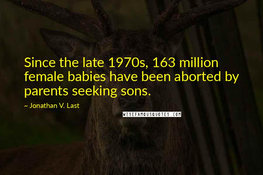 Jonathan V. Last Quotes: Since the late 1970s, 163 million female babies have been aborted by parents seeking sons.