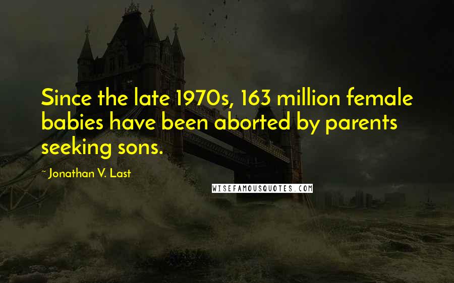 Jonathan V. Last Quotes: Since the late 1970s, 163 million female babies have been aborted by parents seeking sons.