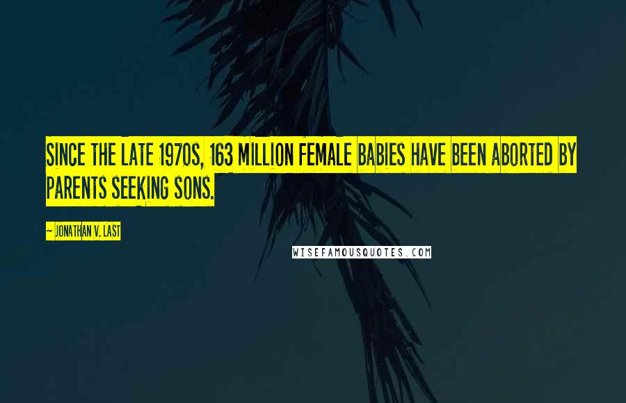 Jonathan V. Last Quotes: Since the late 1970s, 163 million female babies have been aborted by parents seeking sons.