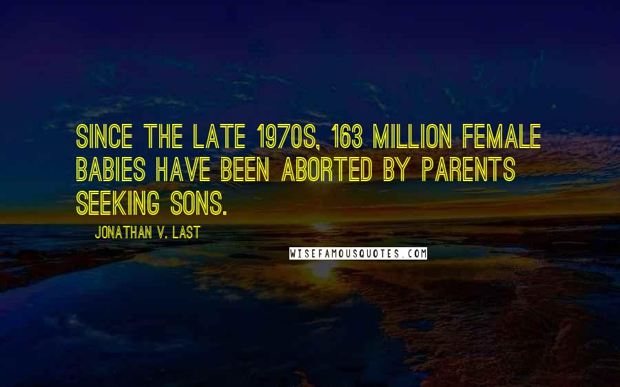 Jonathan V. Last Quotes: Since the late 1970s, 163 million female babies have been aborted by parents seeking sons.