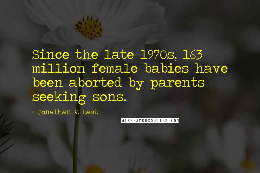 Jonathan V. Last Quotes: Since the late 1970s, 163 million female babies have been aborted by parents seeking sons.