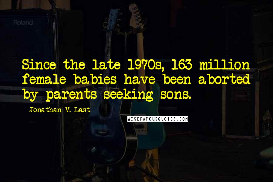 Jonathan V. Last Quotes: Since the late 1970s, 163 million female babies have been aborted by parents seeking sons.