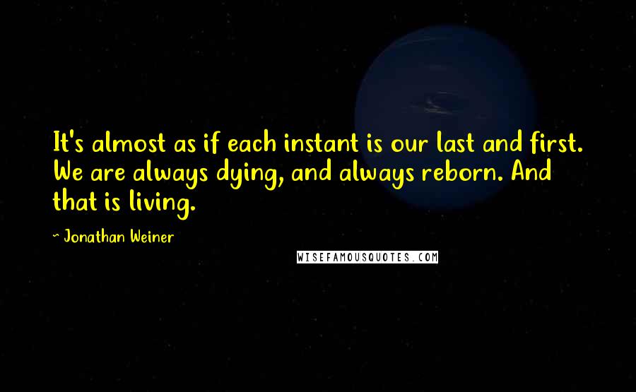 Jonathan Weiner Quotes: It's almost as if each instant is our last and first. We are always dying, and always reborn. And that is living.