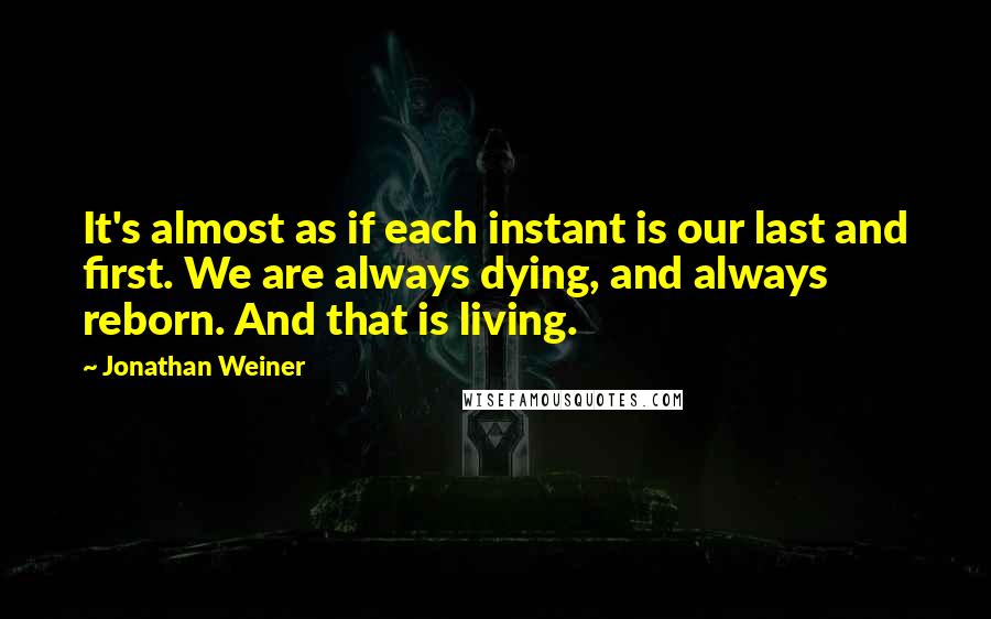 Jonathan Weiner Quotes: It's almost as if each instant is our last and first. We are always dying, and always reborn. And that is living.