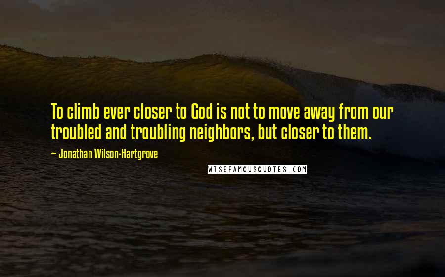 Jonathan Wilson-Hartgrove Quotes: To climb ever closer to God is not to move away from our troubled and troubling neighbors, but closer to them.