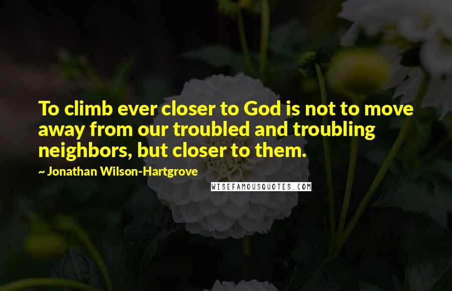 Jonathan Wilson-Hartgrove Quotes: To climb ever closer to God is not to move away from our troubled and troubling neighbors, but closer to them.